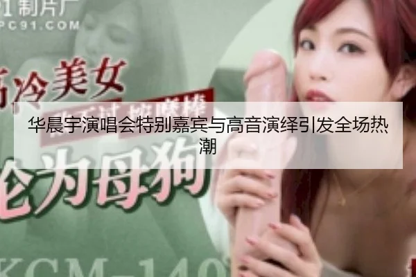 华晨宇演唱会特别嘉宾与高音演绎引发全场热潮